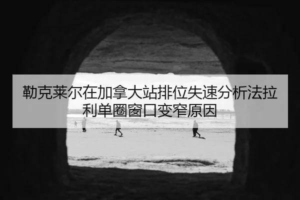 勒克莱尔在加拿大站排位失速分析法拉利单圈窗口变窄原因
