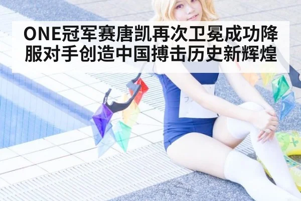 ONE冠军赛唐凯再次卫冕成功降服对手创造中国搏击历史新辉煌