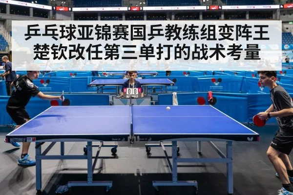 乒乓球亚锦赛国乒教练组变阵王楚钦改任第三单打的战术考量